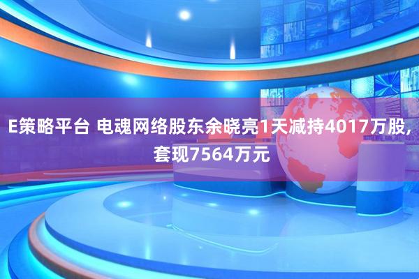 E策略平台 电魂网络股东余晓亮1天减持4017万股, 套现7564万元