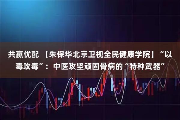 共赢优配 【朱保华北京卫视全民健康学院】“以毒攻毒”：中医攻坚顽固骨病的“特种武器”