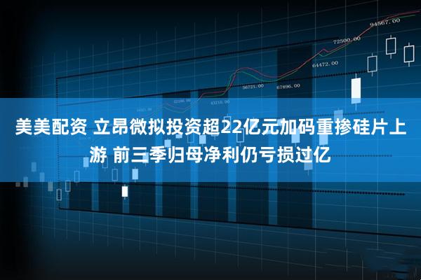 美美配资 立昂微拟投资超22亿元加码重掺硅片上游 前三季归母净利仍亏损过亿