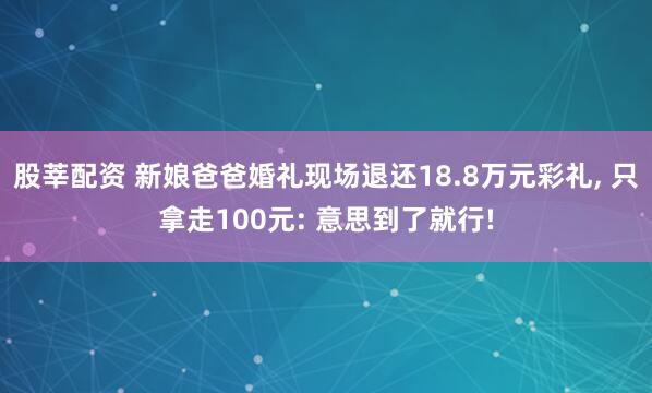 股莘配资 新娘爸爸婚礼现场退还18.8万元彩礼, 只拿走100元: 意思到了就行!