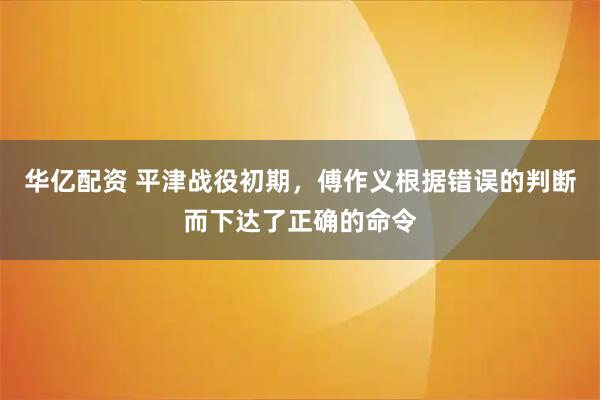 华亿配资 平津战役初期，傅作义根据错误的判断而下达了正确的命令