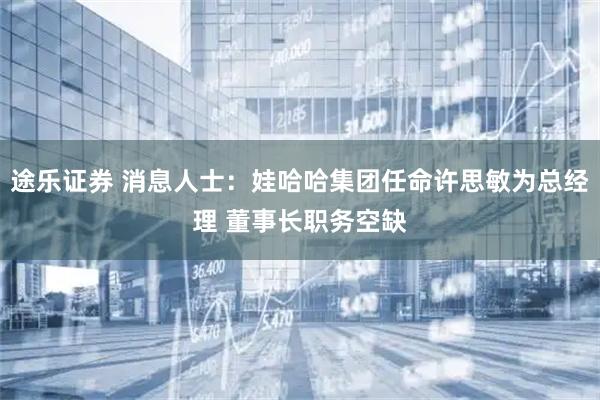 途乐证券 消息人士：娃哈哈集团任命许思敏为总经理 董事长职务空缺