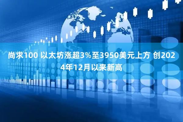 尚求100 以太坊涨超3%至3950美元上方 创2024年12月以来新高